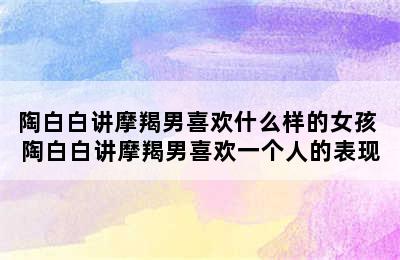 陶白白讲摩羯男喜欢什么样的女孩 陶白白讲摩羯男喜欢一个人的表现